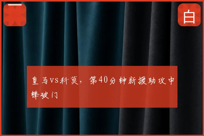 皇马vs科莫，第40分钟新援助攻中锋破门